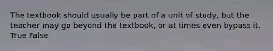 The textbook should usually be part of a unit of study, but the teacher may go beyond the textbook, or at times even bypass it. True False