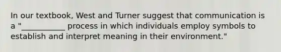 In our textbook, West and Turner suggest that communication is a "___________ process in which individuals employ symbols to establish and interpret meaning in their environment."