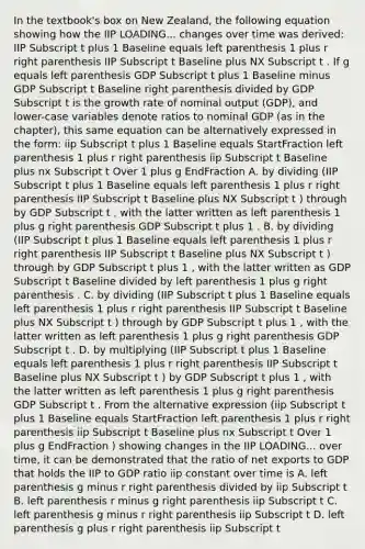 In the​ textbook's box on New​ Zealand, the following equation showing how the IIP LOADING... changes over time was​ derived: IIP Subscript t plus 1 Baseline equals left parenthesis 1 plus r right parenthesis IIP Subscript t Baseline plus NX Subscript t . If g equals left parenthesis GDP Subscript t plus 1 Baseline minus GDP Subscript t Baseline right parenthesis divided by GDP Subscript t is the growth rate of nominal output ​(GDP​), and​ lower-case variables denote ratios to nominal GDP​ (as in the​ chapter), this same equation can be alternatively expressed in the​ form: iip Subscript t plus 1 Baseline equals StartFraction left parenthesis 1 plus r right parenthesis iip Subscript t Baseline plus nx Subscript t Over 1 plus g EndFraction A. by dividing ​(IIP Subscript t plus 1 Baseline equals left parenthesis 1 plus r right parenthesis IIP Subscript t Baseline plus NX Subscript t ​) through by GDP Subscript t ​, with the latter written as left parenthesis 1 plus g right parenthesis GDP Subscript t plus 1 . B. by dividing ​(IIP Subscript t plus 1 Baseline equals left parenthesis 1 plus r right parenthesis IIP Subscript t Baseline plus NX Subscript t ​) through by GDP Subscript t plus 1 ​, with the latter written as GDP Subscript t Baseline divided by left parenthesis 1 plus g right parenthesis . C. by dividing ​(IIP Subscript t plus 1 Baseline equals left parenthesis 1 plus r right parenthesis IIP Subscript t Baseline plus NX Subscript t ​) through by GDP Subscript t plus 1 ​, with the latter written as left parenthesis 1 plus g right parenthesis GDP Subscript t . D. by multiplying ​(IIP Subscript t plus 1 Baseline equals left parenthesis 1 plus r right parenthesis IIP Subscript t Baseline plus NX Subscript t ​) by GDP Subscript t plus 1 ​, with the latter written as left parenthesis 1 plus g right parenthesis GDP Subscript t . From the alternative expression ​(iip Subscript t plus 1 Baseline equals StartFraction left parenthesis 1 plus r right parenthesis iip Subscript t Baseline plus nx Subscript t Over 1 plus g EndFraction ​) showing changes in the IIP LOADING... over​ time, it can be demonstrated that the ratio of net exports to GDP that holds the IIP to GDP ratio iip constant over time is A. left parenthesis g minus r right parenthesis divided by iip Subscript t B. left parenthesis r minus g right parenthesis iip Subscript t C. left parenthesis g minus r right parenthesis iip Subscript t D. left parenthesis g plus r right parenthesis iip Subscript t