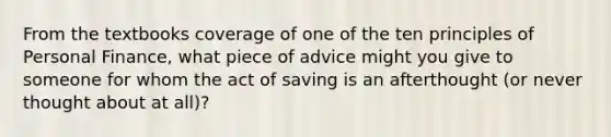 From the textbooks coverage of one of the ten principles of Personal Finance, what piece of advice might you give to someone for whom the act of saving is an afterthought (or never thought about at all)?