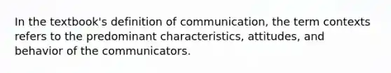 In the textbook's definition of communication, the term contexts refers to the predominant characteristics, attitudes, and behavior of the communicators.