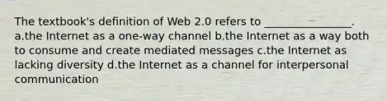 The textbook's definition of Web 2.0 refers to ________________. a.the Internet as a one-way channel b.the Internet as a way both to consume and create mediated messages c.the Internet as lacking diversity d.the Internet as a channel for interpersonal communication