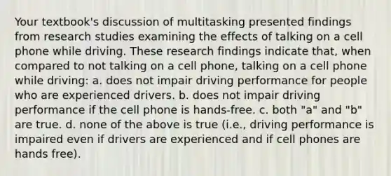 Your textbook's discussion of multitasking presented findings from research studies examining the effects of talking on a cell phone while driving. These research findings indicate that, when compared to not talking on a cell phone, talking on a cell phone while driving: a. does not impair driving performance for people who are experienced drivers. b. does not impair driving performance if the cell phone is hands-free. c. both "a" and "b" are true. d. none of the above is true (i.e., driving performance is impaired even if drivers are experienced and if cell phones are hands free).