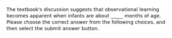 The textbook's discussion suggests that observational learning becomes apparent when infants are about _____ months of age. Please choose the correct answer from the following choices, and then select the submit answer button.