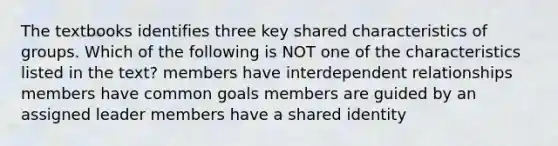 The textbooks identifies three key shared characteristics of groups. Which of the following is NOT one of the characteristics listed in the text? members have interdependent relationships members have common goals members are guided by an assigned leader members have a shared identity