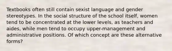 Textbooks often still contain sexist language and <a href='https://www.questionai.com/knowledge/kRT5IHLlku-gender-stereotypes' class='anchor-knowledge'>gender stereotypes</a>. In the social structure of the school itself, women tend to be concentrated at the lower levels, as teachers and aides, while men tend to occupy upper-management and administrative positions. Of which concept are these alternative forms?