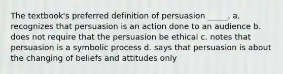 The textbook's preferred definition of persuasion _____. a. recognizes that persuasion is an action done to an audience b. does not require that the persuasion be ethical c. notes that persuasion is a symbolic process d. says that persuasion is about the changing of beliefs and attitudes only