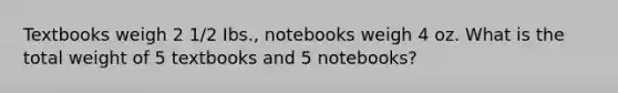 Textbooks weigh 2 1/2 Ibs., notebooks weigh 4 oz. What is the total weight of 5 textbooks and 5 notebooks?