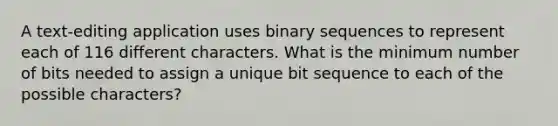 A text-editing application uses binary sequences to represent each of 116 different characters. What is the minimum number of bits needed to assign a unique bit sequence to each of the possible characters?