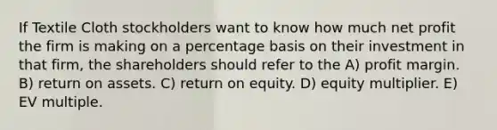 If Textile Cloth stockholders want to know how much net profit the firm is making on a percentage basis on their investment in that firm, the shareholders should refer to the A) profit margin. B) return on assets. C) return on equity. D) equity multiplier. E) EV multiple.