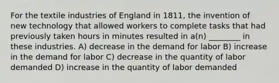 For the textile industries of England in 1811, the invention of new technology that allowed workers to complete tasks that had previously taken hours in minutes resulted in a(n) ________ in these industries. A) decrease in the demand for labor B) increase in the demand for labor C) decrease in the quantity of labor demanded D) increase in the quantity of labor demanded