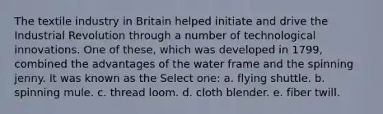 The textile industry in Britain helped initiate and drive the Industrial Revolution through a number of technological innovations. One of these, which was developed in 1799, combined the advantages of the water frame and the spinning jenny. It was known as the Select one: a. flying shuttle. b. spinning mule. c. thread loom. d. cloth blender. e. fiber twill.