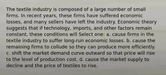 The textile industry is composed of a large number of small firms. In recent years, these firms have suffered economic losses, and many sellers have left the industry. Economic theory suggests that if technology, imports, and other factors remain constant, these conditions will Select one: a. cause firms in the textile industry to suffer long-run economic losses. b. cause the remaining firms to collude so they can produce more efficiently. c. shift the market demand curve outward so that price will rise to the level of production cost. d. cause the market supply to decline and the price of textiles to rise.