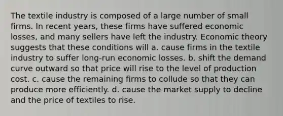 The textile industry is composed of a large number of small firms. In recent years, these firms have suffered economic losses, and many sellers have left the industry. Economic theory suggests that these conditions will a. cause firms in the textile industry to suffer long-run economic losses. b. shift the demand curve outward so that price will rise to the level of production cost. c. cause the remaining firms to collude so that they can produce more efficiently. d. cause the market supply to decline and the price of textiles to rise.