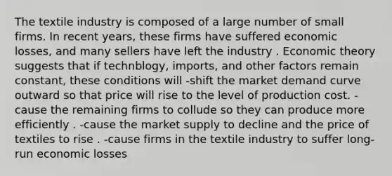 The textile industry is composed of a large number of small firms. In recent years, these firms have suffered economic losses, and many sellers have left the industry . Economic theory suggests that if technblogy, imports, and other factors remain constant, these conditions will -shift the market demand curve outward so that price will rise to the level of production cost. -cause the remaining firms to collude so they can produce more efficiently . -cause the market supply to decline and the price of textiles to rise . -cause firms in the textile industry to suffer long-run economic losses