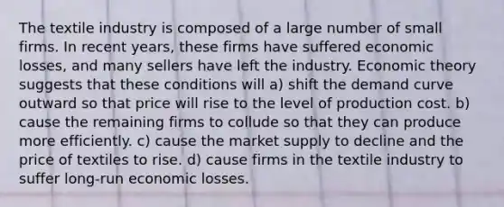 The textile industry is composed of a large number of small firms. In recent years, these firms have suffered economic losses, and many sellers have left the industry. Economic theory suggests that these conditions will a) shift the demand curve outward so that price will rise to the level of production cost. b) cause the remaining firms to collude so that they can produce more efficiently. c) cause the market supply to decline and the price of textiles to rise. d) cause firms in the textile industry to suffer long-run economic losses.