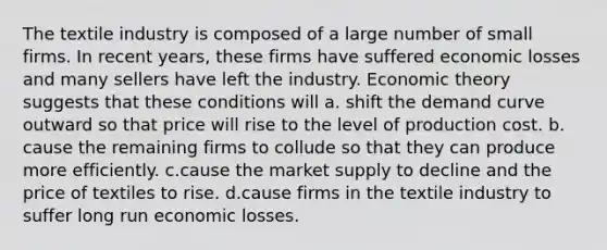 The textile industry is composed of a large number of small firms. In recent years, these firms have suffered economic losses and many sellers have left the industry. Economic theory suggests that these conditions will a. shift the demand curve outward so that price will rise to the level of production cost. b. cause the remaining firms to collude so that they can produce more efficiently. c.cause the market supply to decline and the price of textiles to rise. d.cause firms in the textile industry to suffer long run economic losses.