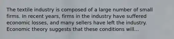 The textile industry is composed of a large number of small firms. In recent years, firms in the industry have suffered economic losses, and many sellers have left the industry. Economic theory suggests that these conditions will...