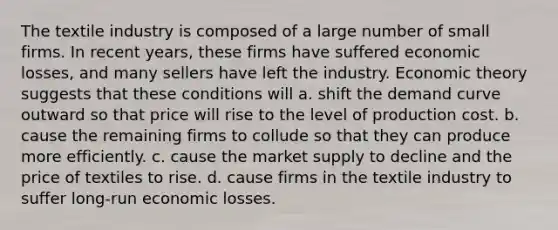 The textile industry is composed of a large number of small firms. In recent years, these firms have suffered economic losses, and many sellers have left the industry. Economic theory suggests that these conditions will a. shift the demand curve outward so that price will rise to the level of production cost. b. cause the remaining firms to collude so that they can produce more efficiently. c. cause the market supply to decline and the price of textiles to rise. d. cause firms in the textile industry to suffer long-run economic losses.