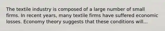 The textile industry is composed of a large number of small firms. In recent years, many textile firms have suffered economic losses. Economy theory suggests that these conditions will...