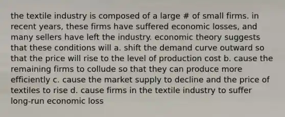 the textile industry is composed of a large # of small firms. in recent years, these firms have suffered economic losses, and many sellers have left the industry. economic theory suggests that these conditions will a. shift the demand curve outward so that the price will rise to the level of production cost b. cause the remaining firms to collude so that they can produce more efficiently c. cause the market supply to decline and the price of textiles to rise d. cause firms in the textile industry to suffer long-run economic loss