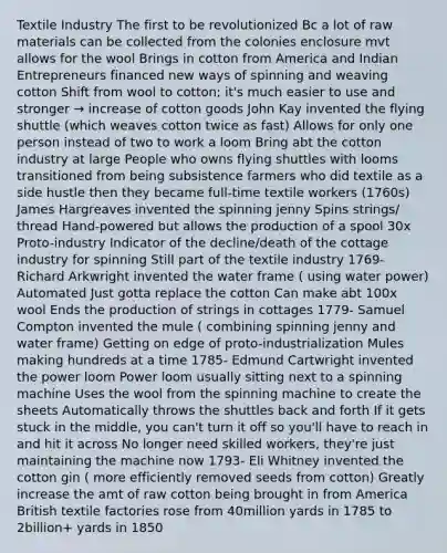 Textile Industry The first to be revolutionized Bc a lot of raw materials can be collected from the colonies enclosure mvt allows for the wool Brings in cotton from America and Indian Entrepreneurs financed new ways of spinning and weaving cotton Shift from wool to cotton; it's much easier to use and stronger → increase of cotton goods John Kay invented the flying shuttle (which weaves cotton twice as fast) Allows for only one person instead of two to work a loom Bring abt the cotton industry at large People who owns flying shuttles with looms transitioned from being subsistence farmers who did textile as a side hustle then they became full-time textile workers (1760s) James Hargreaves invented the spinning jenny Spins strings/ thread Hand-powered but allows the production of a spool 30x Proto-industry Indicator of the decline/death of the cottage industry for spinning Still part of the textile industry 1769- Richard Arkwright invented the water frame ( using water power) Automated Just gotta replace the cotton Can make abt 100x wool Ends the production of strings in cottages 1779- Samuel Compton invented the mule ( combining spinning jenny and water frame) Getting on edge of proto-industrialization Mules making hundreds at a time 1785- Edmund Cartwright invented the power loom Power loom usually sitting next to a spinning machine Uses the wool from the spinning machine to create the sheets Automatically throws the shuttles back and forth If it gets stuck in the middle, you can't turn it off so you'll have to reach in and hit it across No longer need skilled workers, they're just maintaining the machine now 1793- Eli Whitney invented the cotton gin ( more efficiently removed seeds from cotton) Greatly increase the amt of raw cotton being brought in from America British textile factories rose from 40million yards in 1785 to 2billion+ yards in 1850