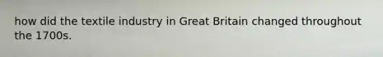 how did the textile industry in Great Britain changed throughout the 1700s.