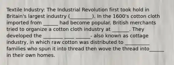 Textile Industry: The Industrial Revolution first took hold in Britain's largest industry (_________). In the 1600's cotton cloth imported from ______ had become popular. British merchants tried to organize a cotton cloth industry at _______. They developed the ________ ____ ______- also known as cottage industry, in which raw cotton was distributed to __________ families who spun it into thread then wove the thread into______ in their own homes.