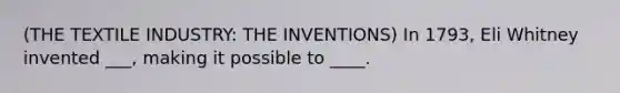 (THE TEXTILE INDUSTRY: THE INVENTIONS) In 1793, Eli Whitney invented ___, making it possible to ____.