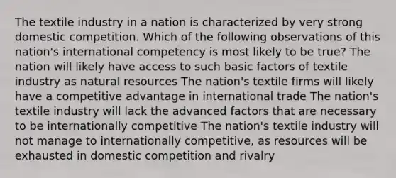 The textile industry in a nation is characterized by very strong domestic competition. Which of the following observations of this nation's international competency is most likely to be true? The nation will likely have access to such basic factors of textile industry as natural resources The nation's textile firms will likely have a competitive advantage in international trade The nation's textile industry will lack the advanced factors that are necessary to be internationally competitive The nation's textile industry will not manage to internationally competitive, as resources will be exhausted in domestic competition and rivalry