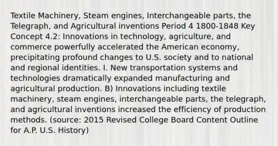 Textile Machinery, Steam engines, Interchangeable parts, the Telegraph, and Agricultural inventions Period 4 1800-1848 Key Concept 4.2: Innovations in technology, agriculture, and commerce powerfully accelerated the American economy, precipitating profound changes to U.S. society and to national and regional identities. I. New transportation systems and technologies dramatically expanded manufacturing and agricultural production. B) Innovations including textile machinery, steam engines, interchangeable parts, the telegraph, and agricultural inventions increased the efficiency of production methods. (source: 2015 Revised College Board Content Outline for A.P. U.S. History)