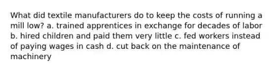 What did textile manufacturers do to keep the costs of running a mill low? a. trained apprentices in exchange for decades of labor b. hired children and paid them very little c. fed workers instead of paying wages in cash d. cut back on the maintenance of machinery