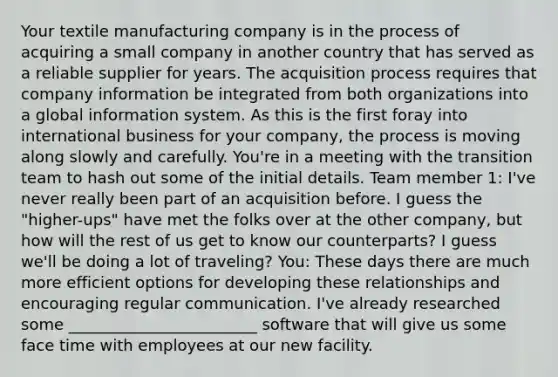 Your textile manufacturing company is in the process of acquiring a small company in another country that has served as a reliable supplier for years. The acquisition process requires that company information be integrated from both organizations into a global information system. As this is the first foray into international business for your company, the process is moving along slowly and carefully. You're in a meeting with the transition team to hash out some of the initial details. Team member 1: I've never really been part of an acquisition before. I guess the "higher-ups" have met the folks over at the other company, but how will the rest of us get to know our counterparts? I guess we'll be doing a lot of traveling? You: These days there are much more efficient options for developing these relationships and encouraging regular communication. I've already researched some ________________________ software that will give us some face time with employees at our new facility.