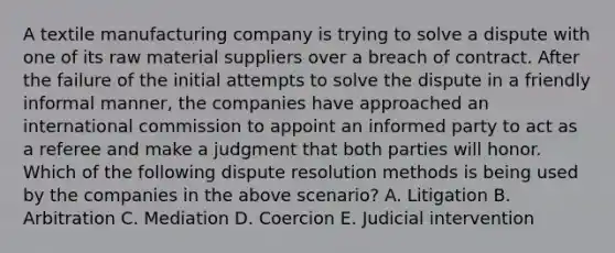 A textile manufacturing company is trying to solve a dispute with one of its raw material suppliers over a breach of contract. After the failure of the initial attempts to solve the dispute in a friendly informal manner, the companies have approached an international commission to appoint an informed party to act as a referee and make a judgment that both parties will honor. Which of the following dispute resolution methods is being used by the companies in the above scenario? A. Litigation B. Arbitration C. Mediation D. Coercion E. Judicial intervention