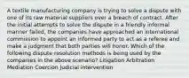 A textile manufacturing company is trying to solve a dispute with one of its raw material suppliers over a breach of contract. After the initial attempts to solve the dispute in a friendly informal manner failed, the companies have approached an international commission to appoint an informed party to act as a referee and make a judgment that both parties will honor. Which of the following dispute resolution methods is being used by the companies in the above scenario? Litigation Arbitration Mediation Coercion Judicial intervention