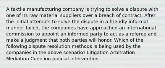 A textile manufacturing company is trying to solve a dispute with one of its raw material suppliers over a breach of contract. After the initial attempts to solve the dispute in a friendly informal manner failed, the companies have approached an international commission to appoint an informed party to act as a referee and make a judgment that both parties will honor. Which of the following dispute resolution methods is being used by the companies in the above scenario? Litigation Arbitration Mediation Coercion Judicial intervention