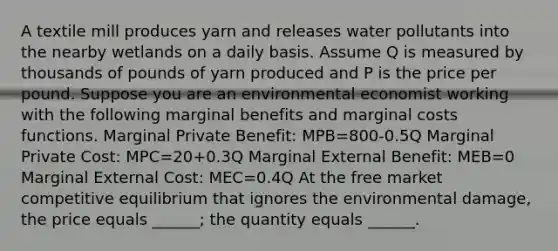 A textile mill produces yarn and releases water pollutants into the nearby wetlands on a daily basis. Assume Q is measured by thousands of pounds of yarn produced and P is the price per pound. Suppose you are an environmental economist working with the following marginal benefits and marginal costs functions. Marginal Private Benefit: MPB=800-0.5Q Marginal Private Cost: MPC=20+0.3Q Marginal External Benefit: MEB=0 Marginal External Cost: MEC=0.4Q At the free market competitive equilibrium that ignores the environmental damage, the price equals ______; the quantity equals ______.