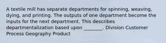 A textile mill has separate departments for​ spinning, weaving,​ dying, and printing. The outputs of one department become the inputs for the next department. This describes departmentalization based upon​ ________. Division Customer Process Geography Product