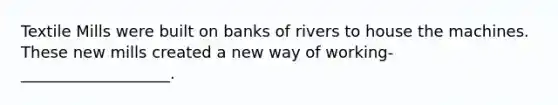 Textile Mills were built on banks of rivers to house the machines. These new mills created a new way of working- ___________________.