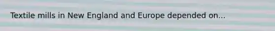 Textile mills in New England and Europe depended on...