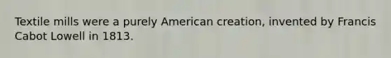 Textile mills were a purely American creation, invented by Francis Cabot Lowell in 1813.