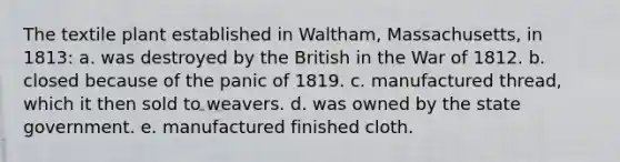 The textile plant established in Waltham, Massachusetts, in 1813: a. was destroyed by the British in the War of 1812. b. closed because of the panic of 1819. c. manufactured thread, which it then sold to weavers. d. was owned by the state government. e. manufactured finished cloth.