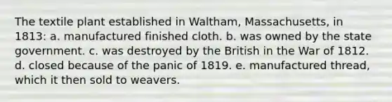 The textile plant established in Waltham, Massachusetts, in 1813: a. manufactured finished cloth. b. was owned by the state government. c. was destroyed by the British in the War of 1812. d. closed because of the panic of 1819. e. manufactured thread, which it then sold to weavers.