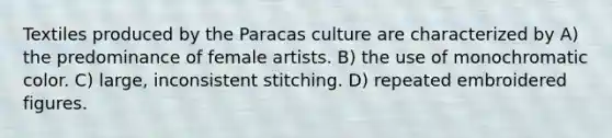 Textiles produced by the Paracas culture are characterized by A) the predominance of female artists. B) the use of monochromatic color. C) large, inconsistent stitching. D) repeated embroidered figures.