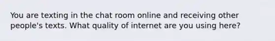 You are texting in the chat room online and receiving other people's texts. What quality of internet are you using here?