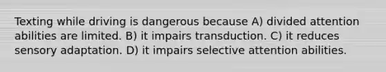 Texting while driving is dangerous because A) divided attention abilities are limited. B) it impairs transduction. C) it reduces sensory adaptation. D) it impairs selective attention abilities.