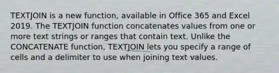 TEXTJOIN is a new function, available in Office 365 and Excel 2019. The TEXTJOIN function concatenates values from one or more text strings or ranges that contain text. Unlike the CONCATENATE function, TEXTJOIN lets you specify a range of cells and a delimiter to use when joining text values.