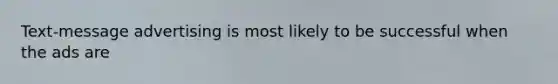 Text-message advertising is most likely to be successful when the ads are