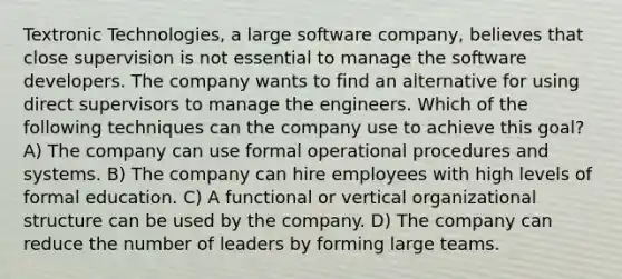 Textronic Technologies, a large software company, believes that close supervision is not essential to manage the software developers. The company wants to find an alternative for using direct supervisors to manage the engineers. Which of the following techniques can the company use to achieve this goal? A) The company can use formal operational procedures and systems. B) The company can hire employees with high levels of formal education. C) A functional or vertical organizational structure can be used by the company. D) The company can reduce the number of leaders by forming large teams.