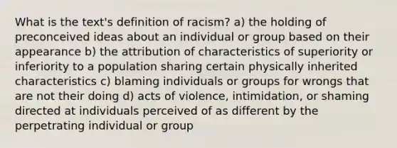 What is the text's definition of racism? a) the holding of preconceived ideas about an individual or group based on their appearance b) the attribution of characteristics of superiority or inferiority to a population sharing certain physically inherited characteristics c) blaming individuals or groups for wrongs that are not their doing d) acts of violence, intimidation, or shaming directed at individuals perceived of as different by the perpetrating individual or group